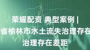 荣耀配资 典型案例 | 陕西省榆林市水土流失治理存在差距