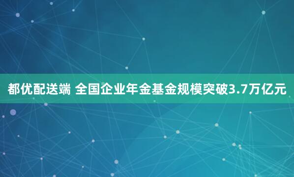 都优配送端 全国企业年金基金规模突破3.7万亿元