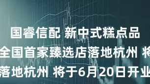 国睿信配 新中式糕点品牌汪保来全国首家臻选店落地杭州 将于6月20日开业