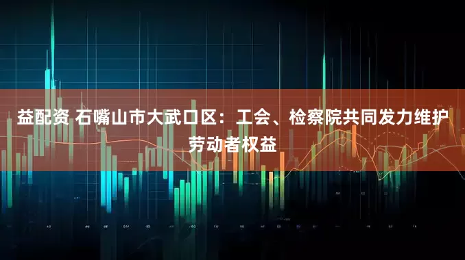 益配资 石嘴山市大武口区：工会、检察院共同发力维护劳动者权益