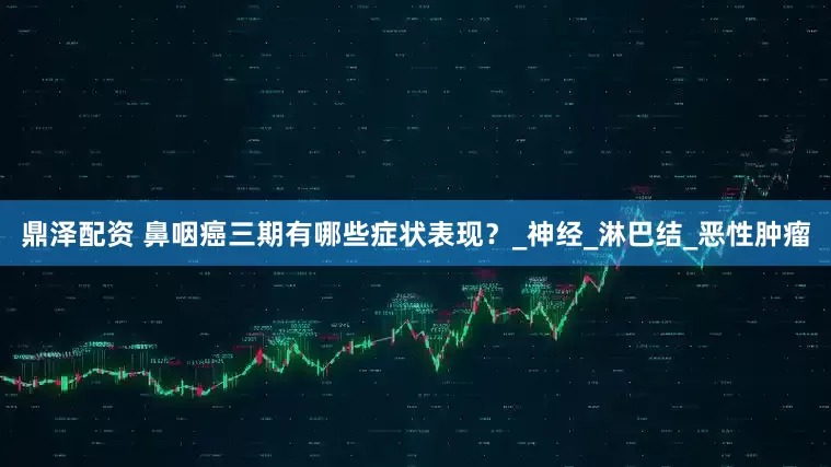 鼎泽配资 鼻咽癌三期有哪些症状表现？_神经_淋巴结_恶性肿瘤