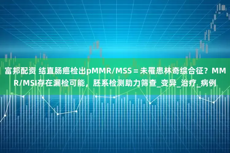 富邦配资 结直肠癌检出pMMR/MSS＝未罹患林奇综合征？MMR/MSI存在漏检可能，胚系检测助力筛查_变异_治疗_病例