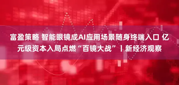 富盈策略 智能眼镜成AI应用场景随身终端入口 亿元级资本入局点燃“百镜大战”丨新经济观察