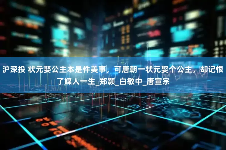 沪深投 状元娶公主本是件美事，可唐朝一状元娶个公主，却记恨了媒人一生_郑颢_白敏中_唐宣宗