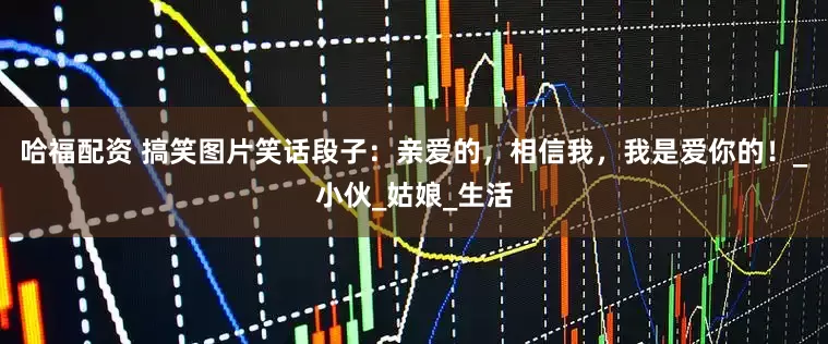 哈福配资 搞笑图片笑话段子：亲爱的，相信我，我是爱你的！_小伙_姑娘_生活