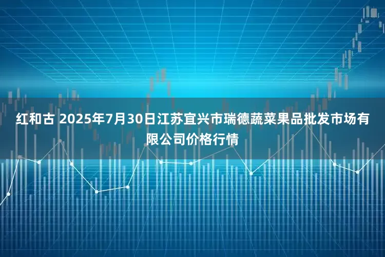 红和古 2025年7月30日江苏宜兴市瑞德蔬菜果品批发市场有限公司价格行情