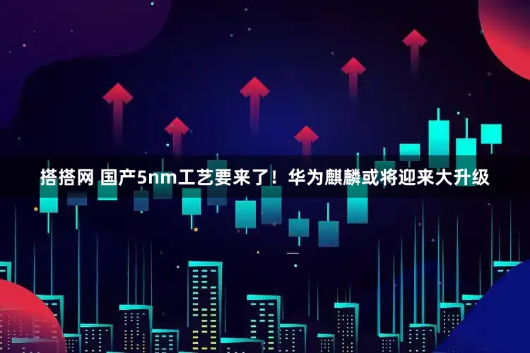 搭搭网 国产5nm工艺要来了！华为麒麟或将迎来大升级