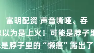 富明配资 声音嘶哑、吞咽困难别总以为是上火！可能是脖子里的“懒癌”露出了獠牙