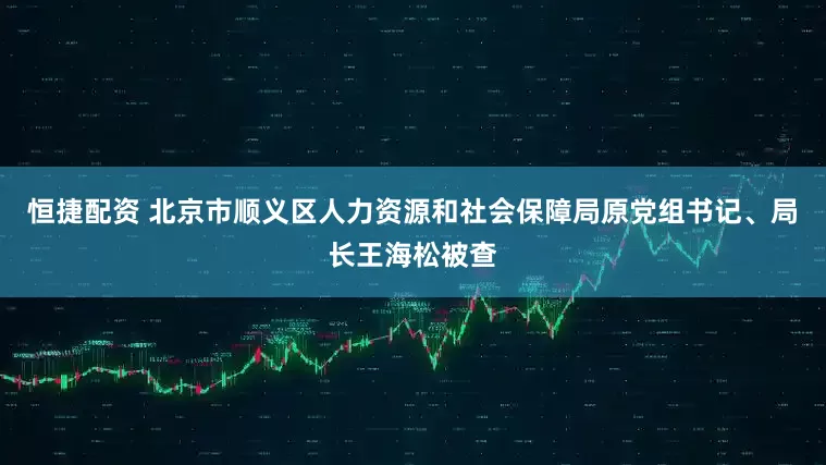恒捷配资 北京市顺义区人力资源和社会保障局原党组书记、局长王海松被查