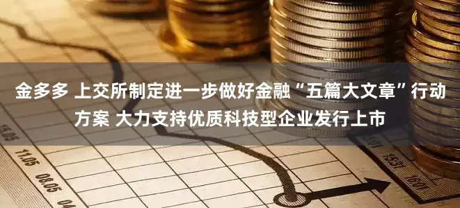 金多多 上交所制定进一步做好金融“五篇大文章”行动方案 大力支持优质科技型企业发行上市