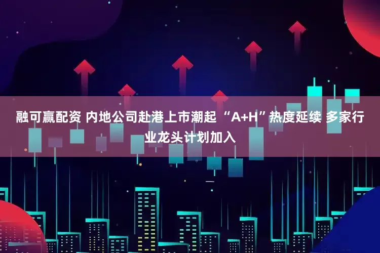 融可赢配资 内地公司赴港上市潮起 “A+H”热度延续 多家行业龙头计划加入