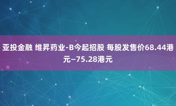 亚投金融 维昇药业-B今起招股 每股发售价68.44港元—75.28港元