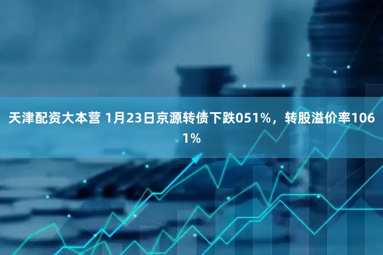 天津配资大本营 1月23日京源转债下跌051%，转股溢价率1061%