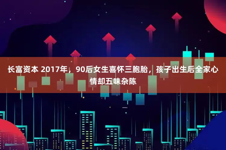 长富资本 2017年，90后女生喜怀三胞胎，孩子出生后全家心情却五味杂陈