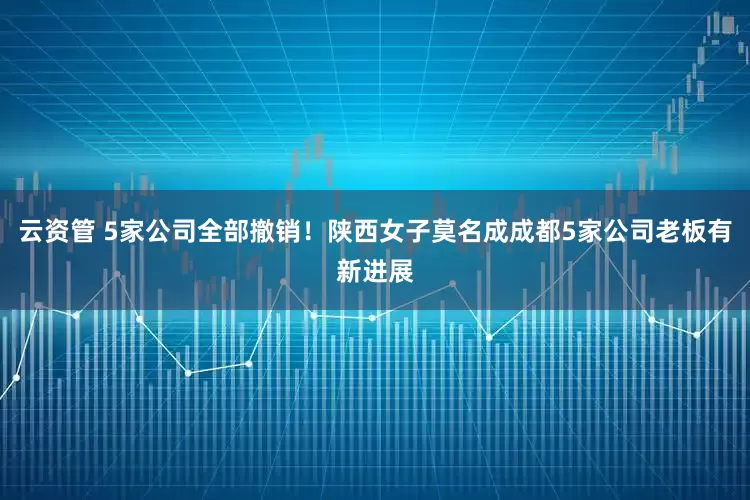 云资管 5家公司全部撤销！陕西女子莫名成成都5家公司老板有新进展