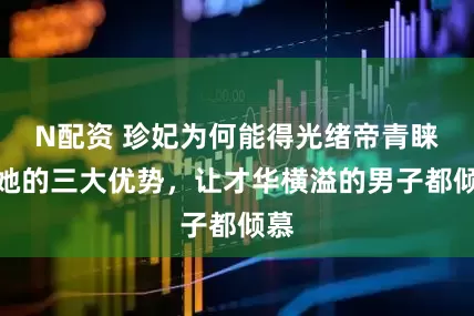 N配资 珍妃为何能得光绪帝青睐？她的三大优势，让才华横溢的男子都倾慕
